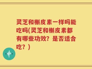 灵芝和槲皮素一样吗能吃吗(灵芝和槲皮素都有哪些功效？是否适合吃？)