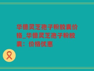 华德灵芝孢子粉胶囊价格_华德灵芝孢子粉胶囊：价格优惠
