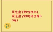 灵芝孢子粉价格80(灵芝孢子粉的现价是80元)