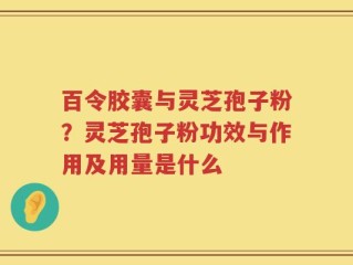 百令胶囊与灵芝孢子粉？灵芝孢子粉功效与作用及用量是什么
