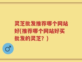 灵芝批发推荐哪个网站好(推荐哪个网站好买批发的灵芝？)