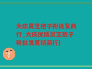 大庆灵芝孢子粉批发商行_大庆优质灵芝孢子粉批发直销商行)