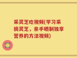 采灵芝吃视频(学习采摘灵芝，亲手晒制独享营养的方法视频)