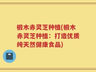椴木赤灵芝种植(椴木赤灵芝种植：打造优质纯天然健康食品)