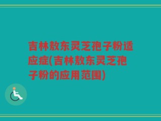 吉林敖东灵芝孢子粉适应症(吉林敖东灵芝孢子粉的应用范围)
