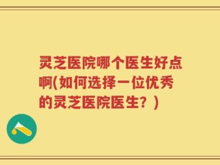 灵芝医院哪个医生好点啊(如何选择一位优秀的灵芝医院医生？)