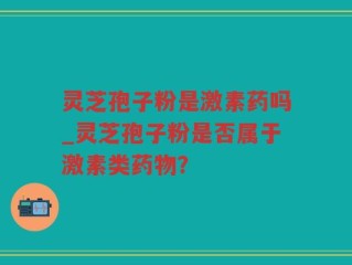 灵芝孢子粉是激素药吗_灵芝孢子粉是否属于激素类药物？
