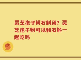 灵芝孢子粉石斛汤？灵芝孢子粉可以和石斛一起吃吗