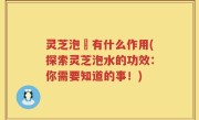 灵芝泡氿有什么作用(探索灵芝泡水的功效：你需要知道的事！)