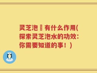 灵芝泡氿有什么作用(探索灵芝泡水的功效：你需要知道的事！)