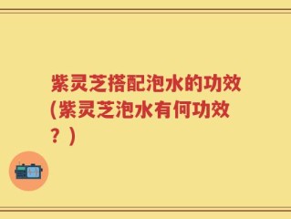紫灵芝搭配泡水的功效(紫灵芝泡水有何功效？)