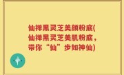 仙禅黑灵芝美颜粉底(仙禅黑灵芝美肌粉底，带你“仙”步如神仙)