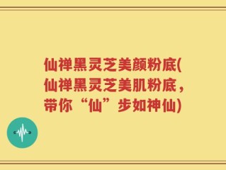 仙禅黑灵芝美颜粉底(仙禅黑灵芝美肌粉底，带你“仙”步如神仙)