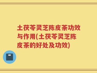 土茯苓灵芝陈皮茶功效与作用(土茯苓灵芝陈皮茶的好处及功效)