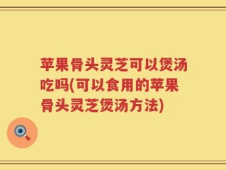 苹果骨头灵芝可以煲汤吃吗(可以食用的苹果骨头灵芝煲汤方法)