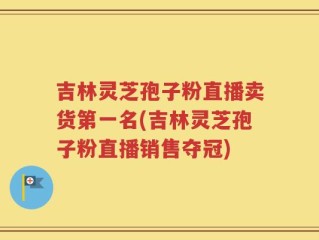 吉林灵芝孢子粉直播卖货第一名(吉林灵芝孢子粉直播销售夺冠)