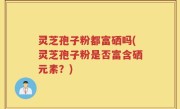 灵芝孢子粉都富硒吗(灵芝孢子粉是否富含硒元素?)