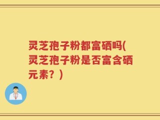 灵芝孢子粉都富硒吗(灵芝孢子粉是否富含硒元素？)