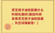 灵芝孢子油软胶囊什么时候吃最好(最佳时间食用灵芝孢子油软胶囊，为您详细解答！)