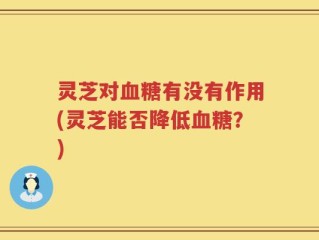 灵芝对血糖有没有作用(灵芝能否降低血糖？)