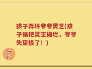 孩子弄坏爷爷灵芝(孩子误把灵芝捣烂，爷爷失望极了！)