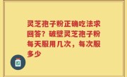 灵芝孢子粉正确吃法求回答？破壁灵芝孢子粉每天服用几次，每次服多少