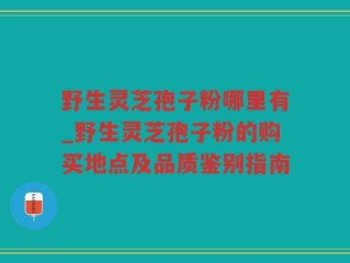 野生灵芝孢子粉哪里有_野生灵芝孢子粉的购买地点及品质鉴别指南