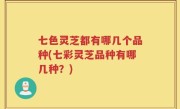 七色灵芝都有哪几个品种(七彩灵芝品种有哪几种？)