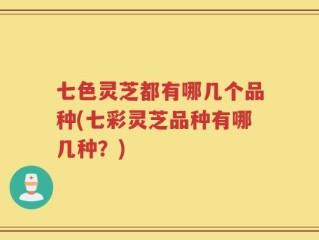 七色灵芝都有哪几个品种(七彩灵芝品种有哪几种？)