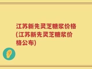 江苏新先灵芝糖浆价格(江苏新先灵芝糖浆价格公布)