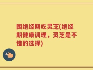 围绝经期吃灵芝(绝经期健康调理，灵芝是不错的选择)