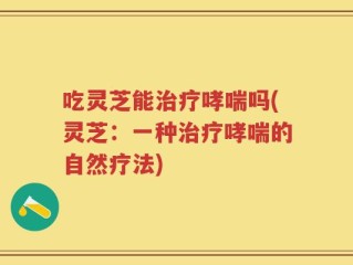 吃灵芝能治疗哮喘吗(灵芝：一种治疗哮喘的自然疗法)