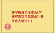 怀孕能用灵芝水么(孕妇可否饮用灵芝水？养生达人请进！)
