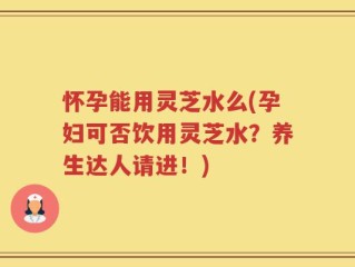 怀孕能用灵芝水么(孕妇可否饮用灵芝水？养生达人请进！)