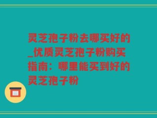 灵芝孢子粉去哪买好的_优质灵芝孢子粉购买指南：哪里能买到好的灵芝孢子粉
