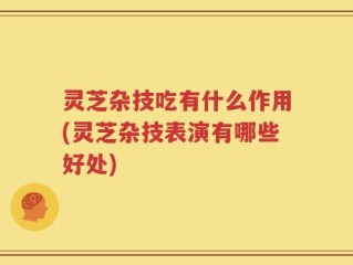 灵芝杂技吃有什么作用(灵芝杂技表演有哪些好处)