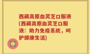 西藏高原血灵芝口服液(西藏高原血灵芝口服液：助力免疫系统，呵护健康生活)