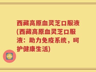 西藏高原血灵芝口服液(西藏高原血灵芝口服液：助力免疫系统，呵护健康生活)