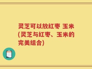 灵芝可以放红枣 玉米(灵芝与红枣、玉米的完美组合)