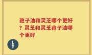 孢子油和灵芝哪个更好？灵芝和灵芝孢子油哪个更好