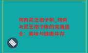 炖肉灵芝孢子粉_炖肉与灵芝孢子粉的完美结合：美味与健康并存