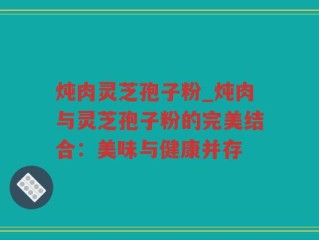 炖肉灵芝孢子粉_炖肉与灵芝孢子粉的完美结合：美味与健康并存