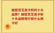破壁灵芝孢子粉的十大品牌？破壁灵芝孢子粉十大品牌排行榜什么牌子好