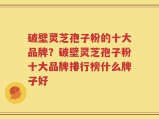 破壁灵芝孢子粉的十大品牌？破壁灵芝孢子粉十大品牌排行榜什么牌子好
