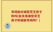 耳鸣能吃破壁灵芝孢子粉吗(能食用破壁灵芝孢子粉缓解耳鸣吗？)