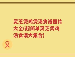 灵芝煲鸡煲汤食谱图片大全(超简单灵芝煲鸡汤食谱大集合)