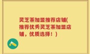 灵芝茶加盟推荐店铺(推荐优秀灵芝茶加盟店铺，优质选择！)