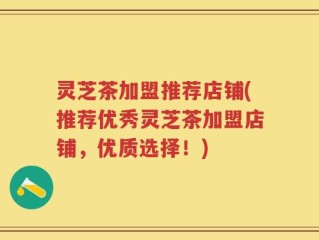 灵芝茶加盟推荐店铺(推荐优秀灵芝茶加盟店铺，优质选择！)