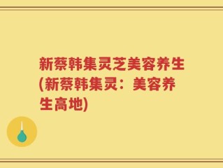 新蔡韩集灵芝美容养生(新蔡韩集灵：美容养生高地)