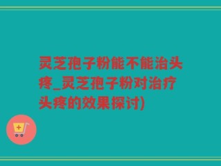 灵芝孢子粉能不能治头疼_灵芝孢子粉对治疗头疼的效果探讨)